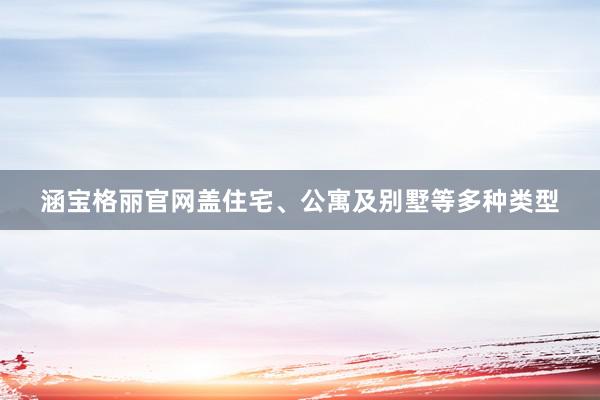涵宝格丽官网盖住宅、公寓及别墅等多种类型