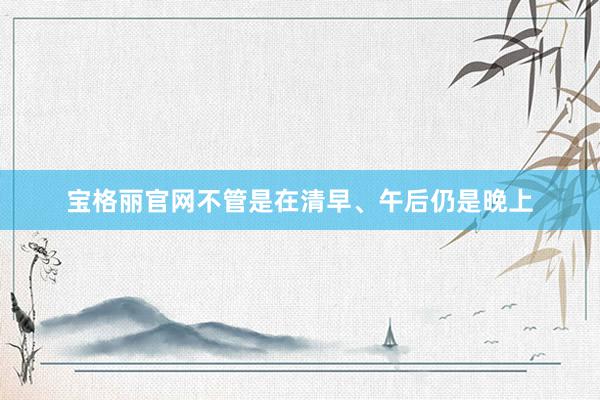 宝格丽官网不管是在清早、午后仍是晚上